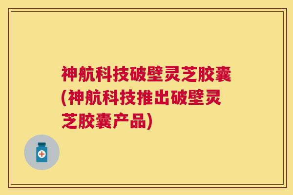 神航科技破壁灵芝胶囊(神航科技推出破壁灵芝胶囊产品)