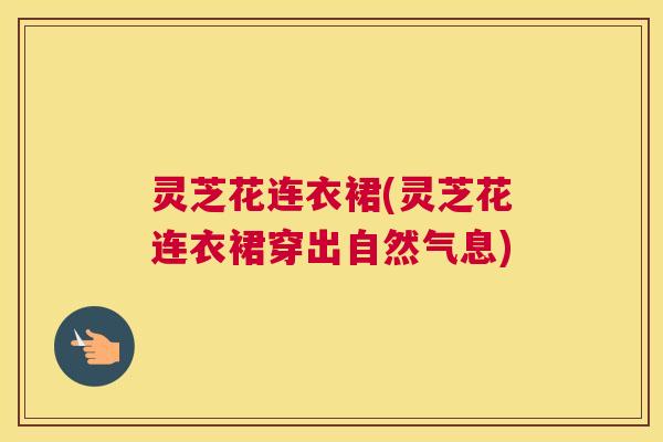 灵芝花连衣裙(灵芝花连衣裙穿出自然气息) 灵芝花连衣裙(灵芝花连衣裙穿出自然气息)