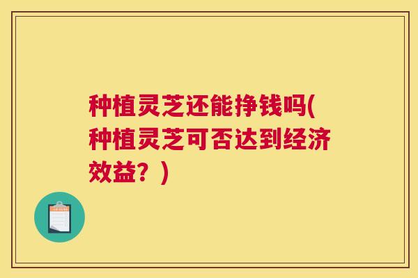 种植灵芝还能挣钱吗(种植灵芝可否达到经济效益？)