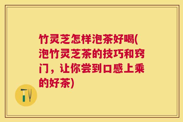 竹灵芝怎样泡茶好喝(泡竹灵芝茶的技巧和窍门，让你尝到口感上乘的好茶)