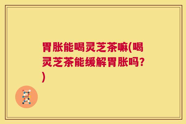胃胀能喝灵芝茶嘛(喝灵芝茶能缓解胃胀吗？)