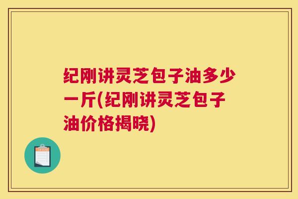 纪刚讲灵芝包子油多少一斤(纪刚讲灵芝包子油价格揭晓)