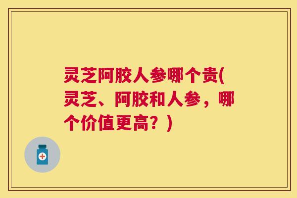 灵芝阿胶人参哪个贵(灵芝、阿胶和人参，哪个价值更高？)