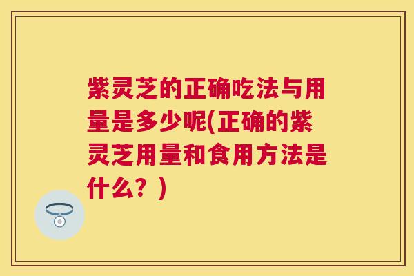 紫灵芝的正确吃法与用量是多少呢(正确的紫灵芝用量和食用方法是什么？)