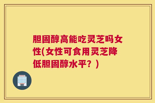 高能吃灵芝吗女性(女性可食用灵芝降低水平?) 高能吃灵芝吗女性(女性可食用灵芝降低水平?)