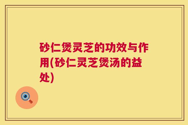 砂仁煲灵芝的功效与作用(砂仁灵芝煲汤的益处) 砂仁煲灵芝的功效与作用(砂仁灵芝煲汤的益处)