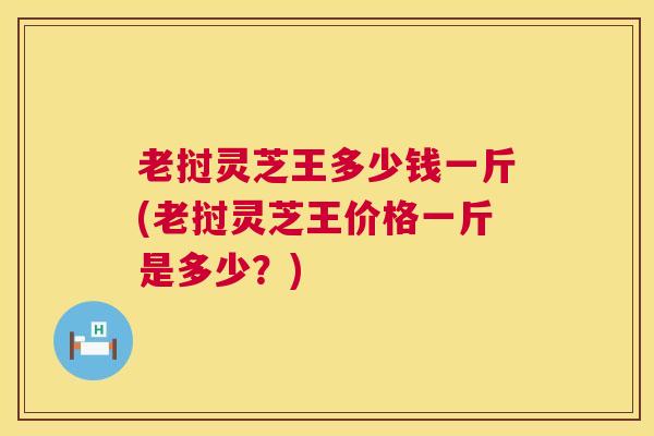老挝灵芝王多少钱一斤(老挝灵芝王价格一斤是多少？)
