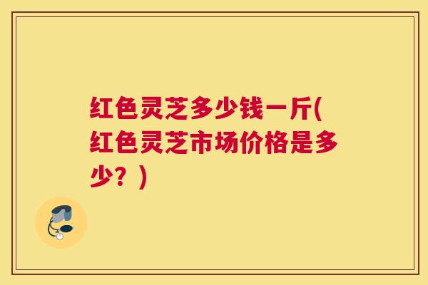 红色灵芝多少钱一斤(红色灵芝市场价格是多少？)