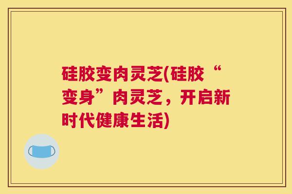 硅胶变肉灵芝(硅胶“变身”肉灵芝，开启新时代健康生活)