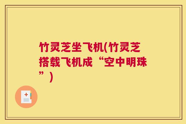 竹灵芝坐飞机(竹灵芝搭载飞机成“空中明珠”)