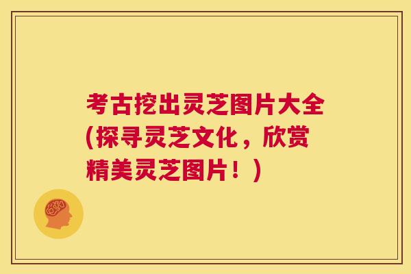 考古挖出灵芝图片大全(探寻灵芝文化，欣赏精美灵芝图片！)