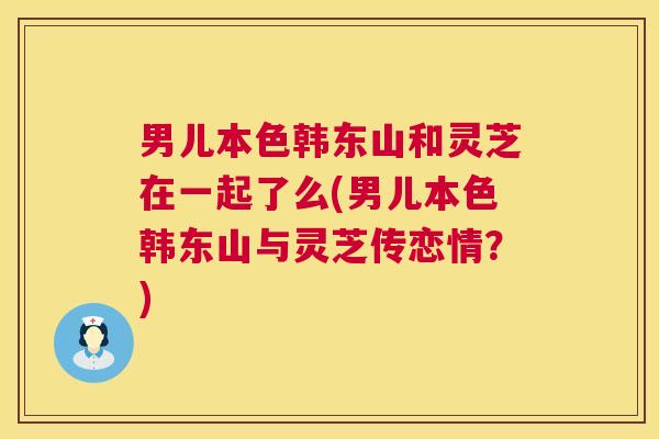 男儿本色韩东山和灵芝在一起了么(男儿本色韩东山与灵芝传恋情?) 男儿本色韩东山和灵芝在一起了么(男儿本色韩东山与灵芝传恋情?)