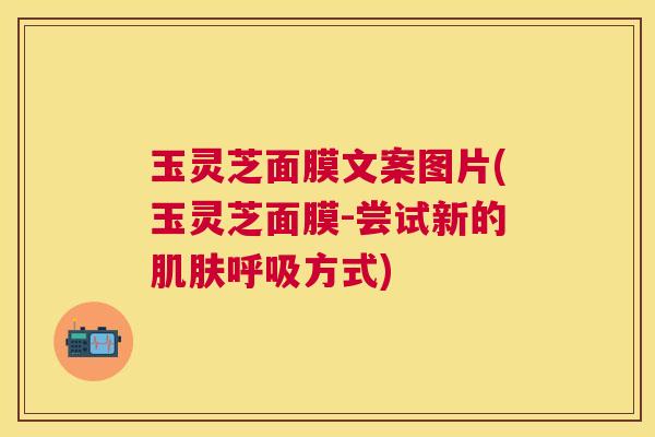 玉灵芝面膜文案图片(玉灵芝面膜-尝试新的肌肤呼吸方式)