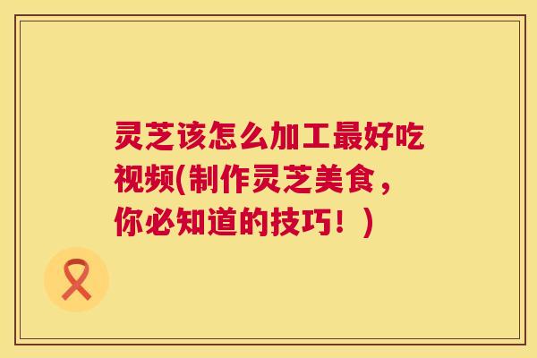 灵芝该怎么加工好吃视频(制作灵芝美食，你必知道的技巧！)