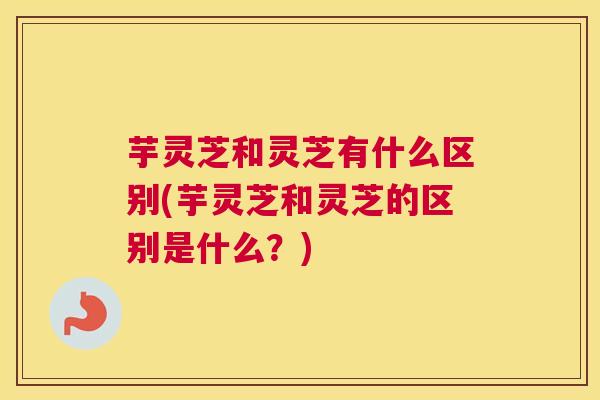芋灵芝和灵芝有什么区别(芋灵芝和灵芝的区别是什么？)