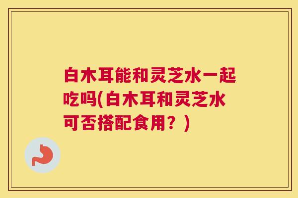 白木耳能和灵芝水一起吃吗(白木耳和灵芝水可否搭配食用？)