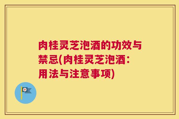 肉桂灵芝泡酒的功效与禁忌(肉桂灵芝泡酒：用法与注意事项)