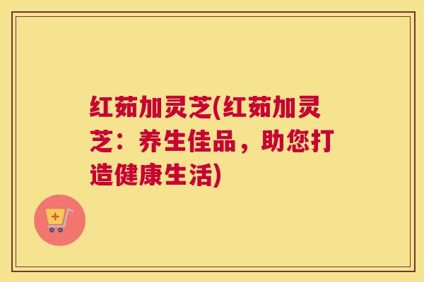 红茹加灵芝(红茹加灵芝：养生佳品，助您打造健康生活)