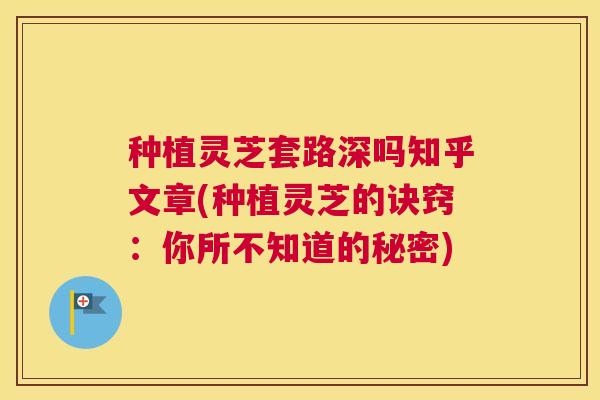 种植灵芝套路深吗知乎文章(种植灵芝的诀窍：你所不知道的秘密)