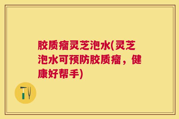 胶质瘤灵芝泡水(灵芝泡水可预防胶质瘤，健康好帮手)