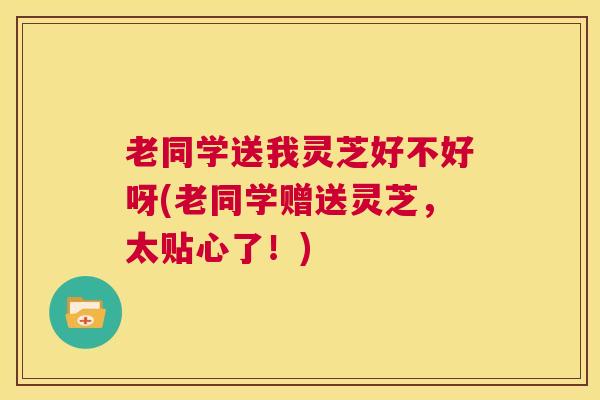 老同学送我灵芝好不好呀(老同学赠送灵芝，太贴心了！)