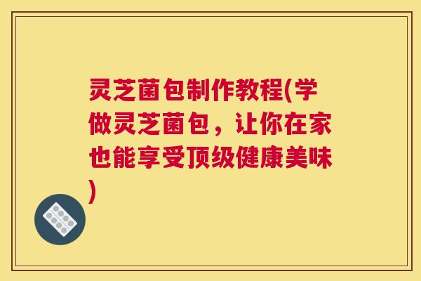 灵芝菌包制作教程(学做灵芝菌包，让你在家也能享受顶级健康美味)