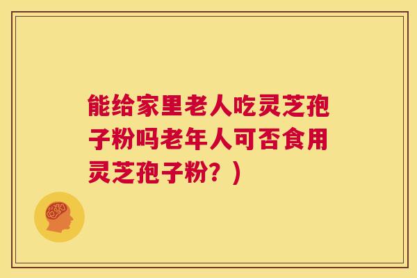 能给家里老人吃灵芝孢子粉吗老年人可否食用灵芝孢子粉？)