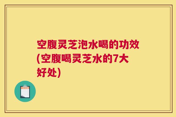 空腹灵芝泡水喝的功效(空腹喝灵芝水的7大好处)