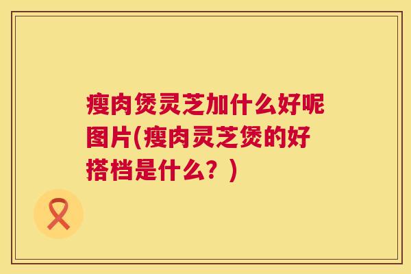 瘦肉煲灵芝加什么好呢图片(瘦肉灵芝煲的好搭档是什么？)