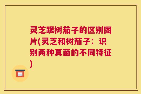 灵芝跟树茄子的区别图片(灵芝和树茄子：识别两种真菌的不同特征)
