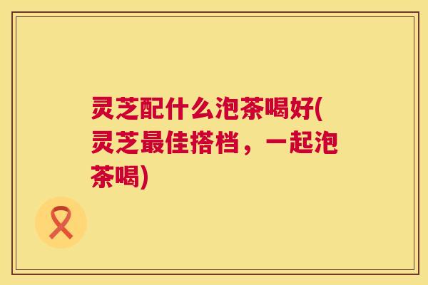 灵芝配什么泡茶喝好(灵芝最佳搭档，一起泡茶喝)
