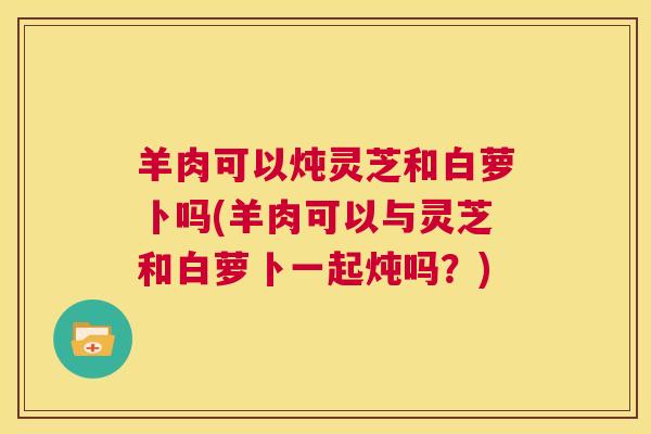 羊肉可以炖灵芝和白萝卜吗(羊肉可以与灵芝和白萝卜一起炖吗？)