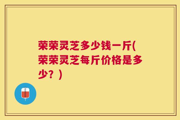 荣荣灵芝多少钱一斤(荣荣灵芝每斤价格是多少？)