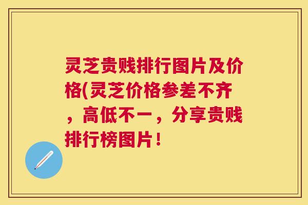 灵芝贵贱排行图片及价格(灵芝价格参差不齐，高低不一，分享贵贱排行榜图片！