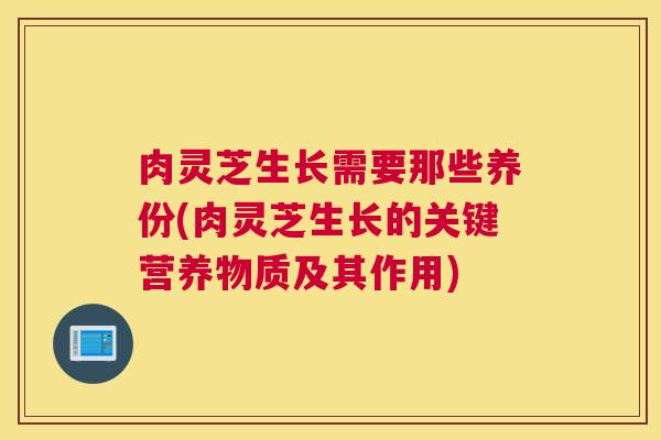 肉灵芝生长需要那些养份(肉灵芝生长的关键营养物质及其作用)