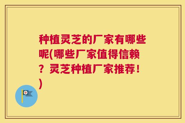 种植灵芝的厂家有哪些呢(哪些厂家值得信赖？灵芝种植厂家推荐！)
