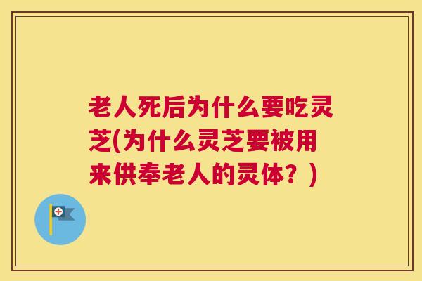 老人死后为什么要吃灵芝(为什么灵芝要被用来供奉老人的灵体？)
