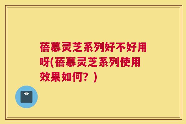 蓓慕灵芝系列好不好用呀(蓓慕灵芝系列使用效果如何？)