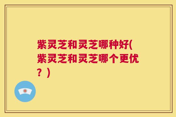 紫灵芝和灵芝哪种好(紫灵芝和灵芝哪个更优？)