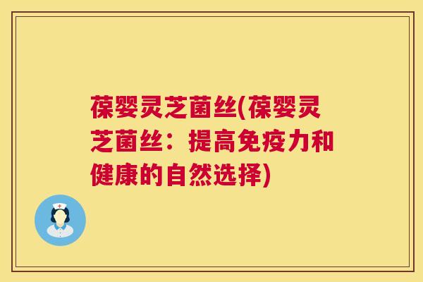 葆婴灵芝菌丝(葆婴灵芝菌丝：提高免疫力和健康的自然选择)
