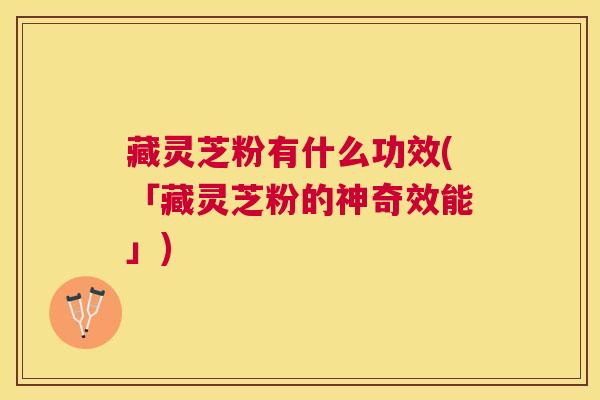 藏灵芝粉有什么功效(「藏灵芝粉的神奇效能」)