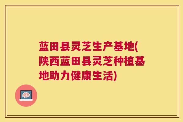 蓝田县灵芝生产基地(陕西蓝田县灵芝种植基地助力健康生活)
