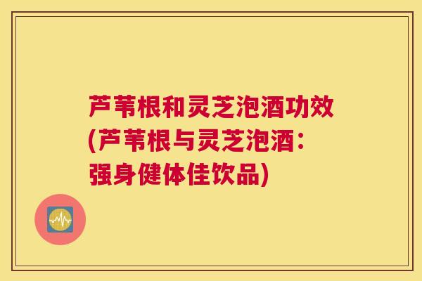 芦苇根和灵芝泡酒功效(芦苇根与灵芝泡酒：强身健体佳饮品)