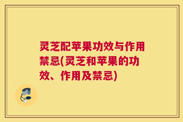 灵芝配苹果功效与作用禁忌(灵芝和苹果的功效、作用及禁忌)