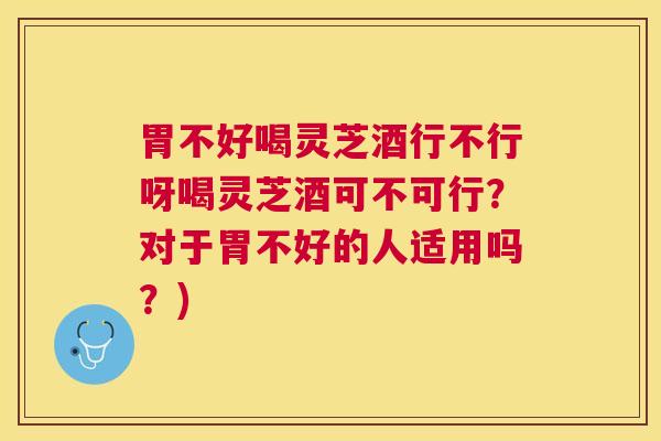 胃不好喝灵芝酒行不行呀喝灵芝酒可不可行？对于胃不好的人适用吗？)