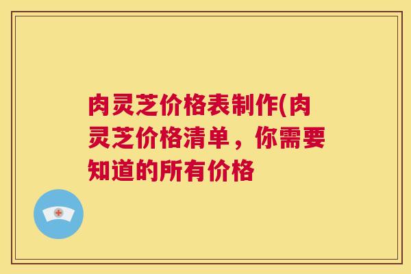 肉灵芝价格表制作(肉灵芝价格清单,你需要知道的所有价格 肉灵芝价格表制作(肉灵芝价格清单,你需要知道的所有价格