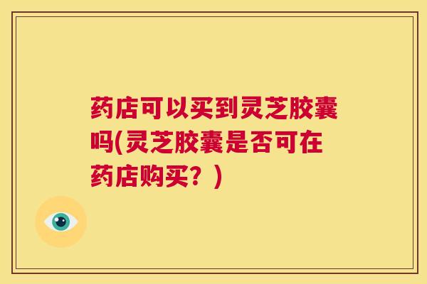 药店可以买到灵芝胶囊吗(灵芝胶囊是否可在药店购买？)