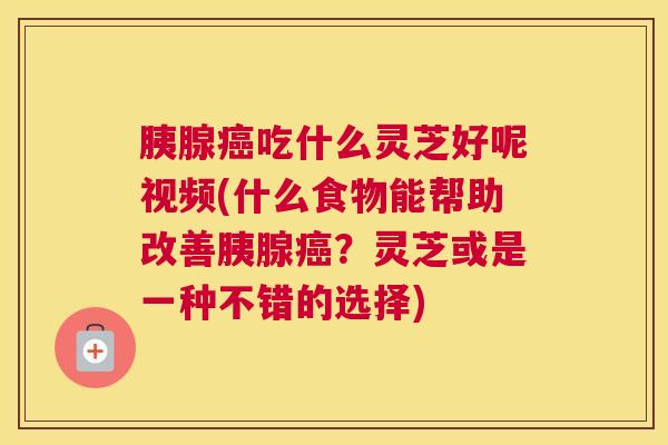 胰腺吃什么灵芝好呢视频(什么食物能帮助改善胰腺?灵芝或是一种不错的选择) 胰腺吃什么灵芝好呢视频(什么食物能帮助改善胰腺?灵芝或是一种不错的选择)