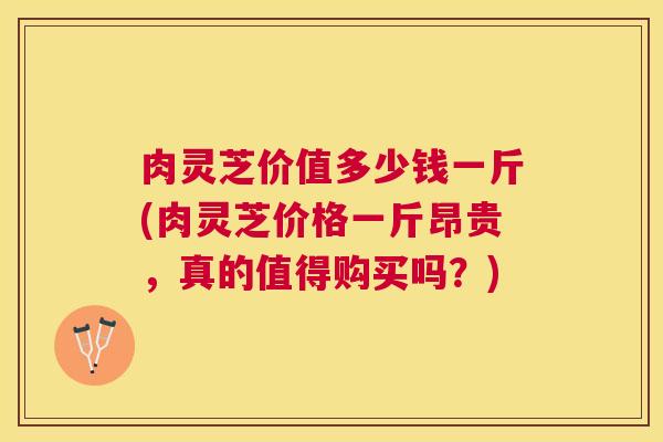 肉灵芝价值多少钱一斤(肉灵芝价格一斤昂贵,真的值得购买吗?) 肉灵芝价值多少钱一斤(肉灵芝价格一斤昂贵,真的值得购买吗?)