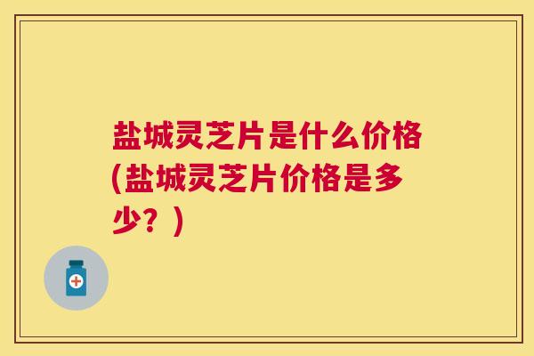 盐城灵芝片是什么价格(盐城灵芝片价格是多少？)
